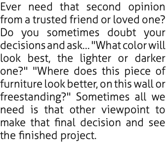 Ever need that second opinion from a trusted friend or loved one? Do you sometimes doubt your decisions and ask… "What color will look best, the lighter or darker one?" "Where does this piece of furniture look better, on this wall or freestanding?" Sometimes all we need is that other viewpoint to make that final decision and see the finished project.