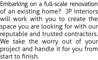 Embarking on a full-scale renovation of an existing home? JP Interiors will work with you to create the space you are looking for with our reputable and trusted contractors. We take the worry out of your project and handle it for you from start to finish.