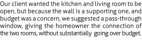 Our client wanted the kitchen and living room to be open, but because the wall is a supporting one, and budget was a concern, we suggested a pass-through window, giving the homeowner the connection of the two rooms, without substantially going over budget.